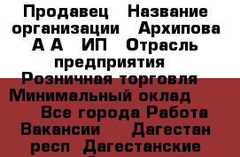 Продавец › Название организации ­ Архипова А.А., ИП › Отрасль предприятия ­ Розничная торговля › Минимальный оклад ­ 6 000 - Все города Работа » Вакансии   . Дагестан респ.,Дагестанские Огни г.